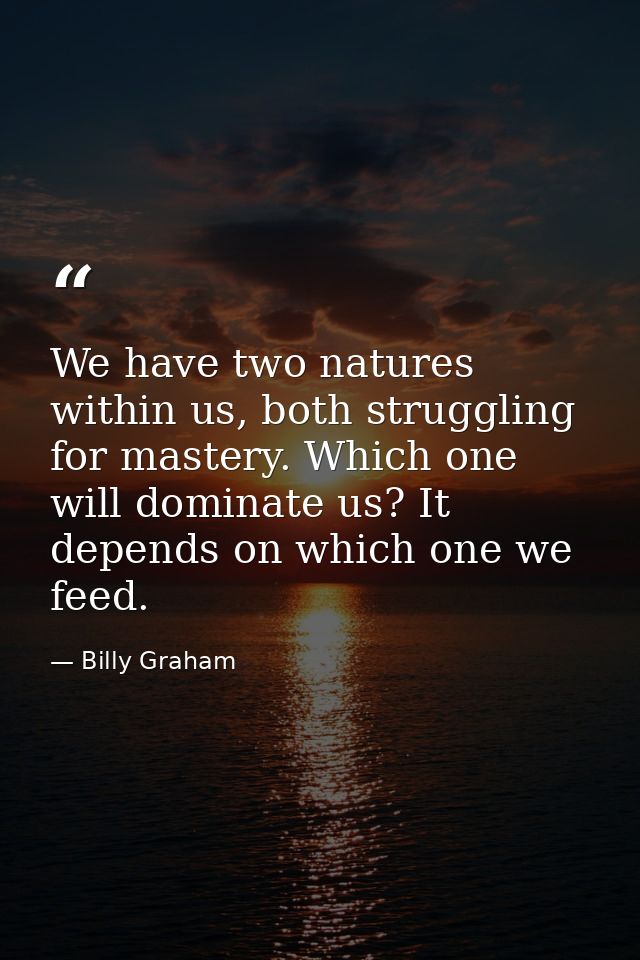 We have two natures within us, both struggling for mastery. Which one will dominate us? It depends on which one we feed. — Billy Graham