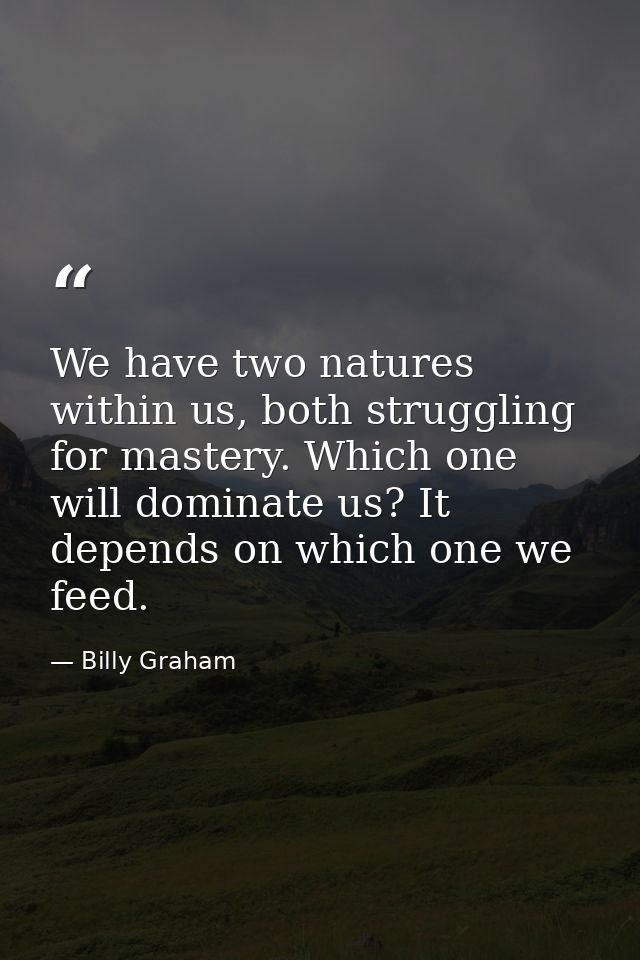 We have two natures within us, both struggling for mastery. Which one will dominate us? It depends on which one we feed. — Billy Graham