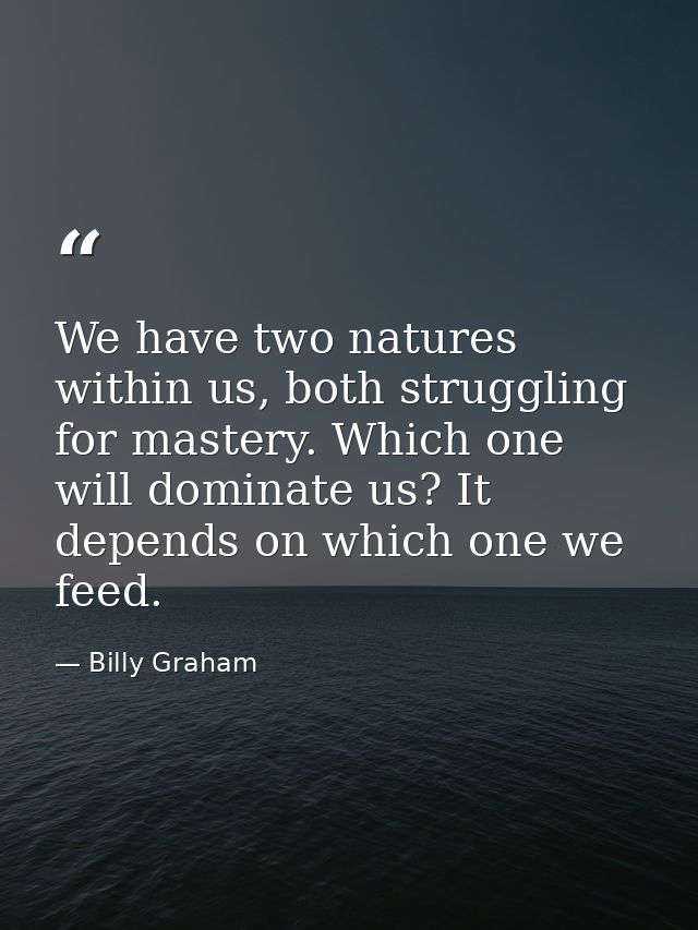 We have two natures within us, both struggling for mastery. Which one will dominate us? It depends on which one we feed. — Billy Graham
