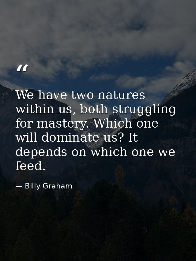 We have two natures within us, both struggling for mastery. Which one will dominate us? It depends on which one we feed. — Billy Graham