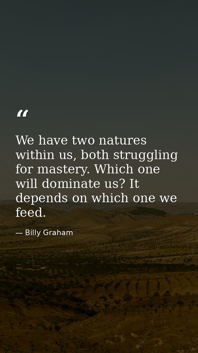 We have two natures within us, both struggling for mastery. Which one will dominate us? It depends on which one we feed. — Billy Graham