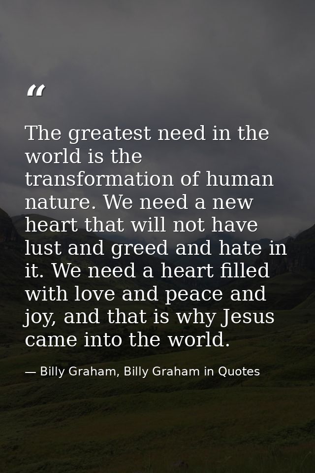 The greatest need in the world is the transformation of human nature. We need a new heart that will not have lust and gr — Billy Graham, Billy Graham in Quotes