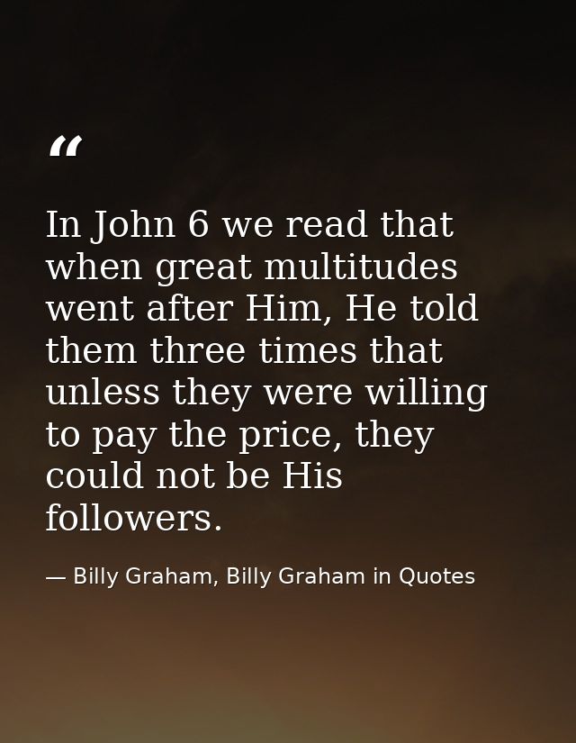 In John 6 we read that when great multitudes went after Him, He told them three times that unless they were willing to p — Billy Graham, Billy Graham in Quotes