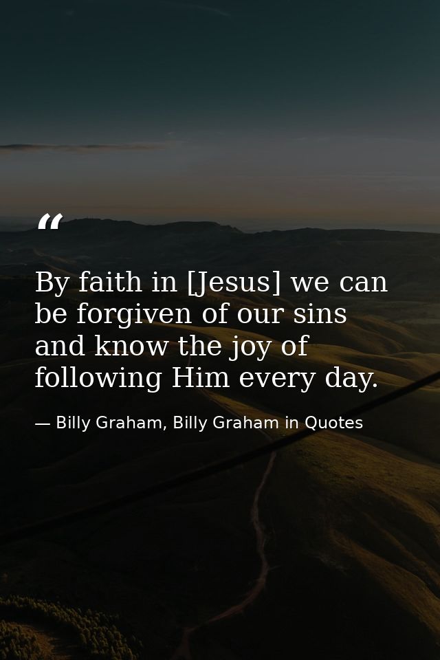 By faith in [Jesus] we can be forgiven of our sins and know the joy of following Him every day. — Billy Graham, Billy Graham in Quotes