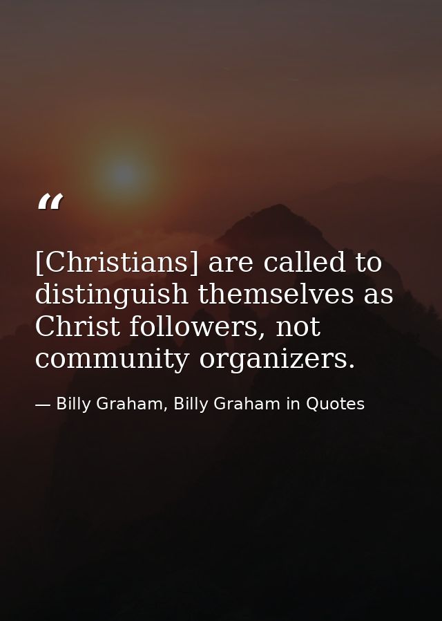 [Christians] are called to distinguish themselves as Christ followers, not community organizers. — Billy Graham, Billy Graham in Quotes