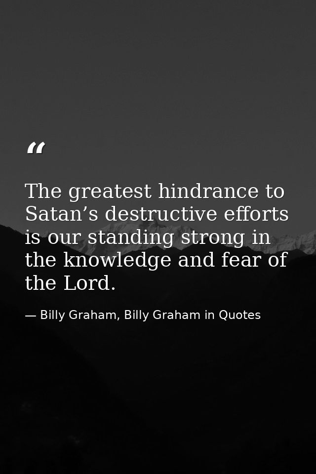 The greatest hindrance to Satan’s destructive efforts is our standing strong in the knowledge and fear of the Lord. — Billy Graham, Billy Graham in Quotes