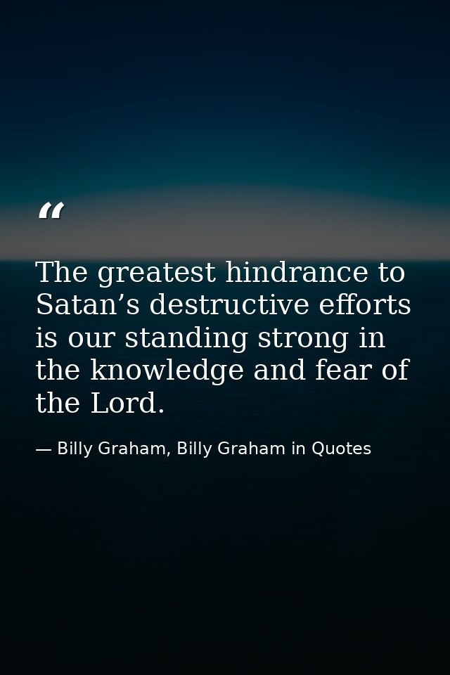 The greatest hindrance to Satan’s destructive efforts is our standing strong in the knowledge and fear of the Lord. — Billy Graham, Billy Graham in Quotes