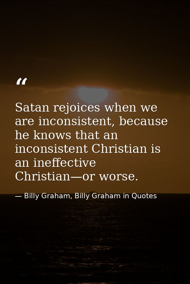 Satan rejoices when we are inconsistent, because he knows that an inconsistent Christian is an ineffective Christian—or  — Billy Graham, Billy Graham in Quotes