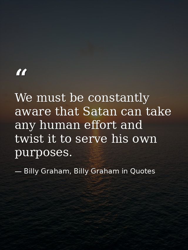 We must be constantly aware that Satan can take any human effort and twist it to serve his own purposes. — Billy Graham, Billy Graham in Quotes
