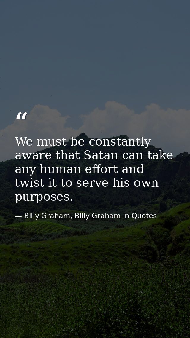 We must be constantly aware that Satan can take any human effort and twist it to serve his own purposes. — Billy Graham, Billy Graham in Quotes