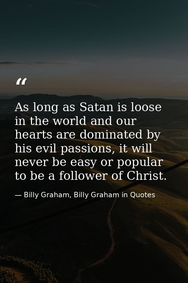 As long as Satan is loose in the world and our hearts are dominated by his evil passions, it will never be easy or popul — Billy Graham, Billy Graham in Quotes