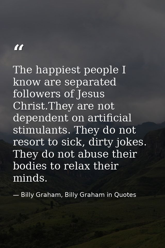 The happiest people I know are separated followers of Jesus Christ.They are not dependent on artificial stimulants. They — Billy Graham, Billy Graham in Quotes