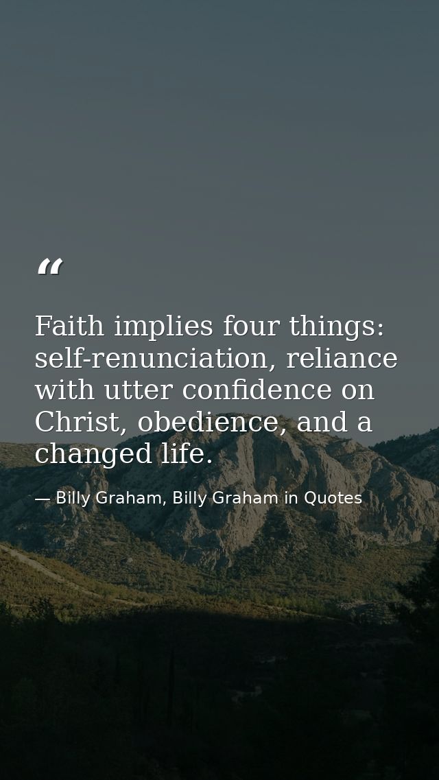 Faith implies four things: self-renunciation, reliance with utter confidence on Christ, obedience, and a changed life. — Billy Graham, Billy Graham in Quotes