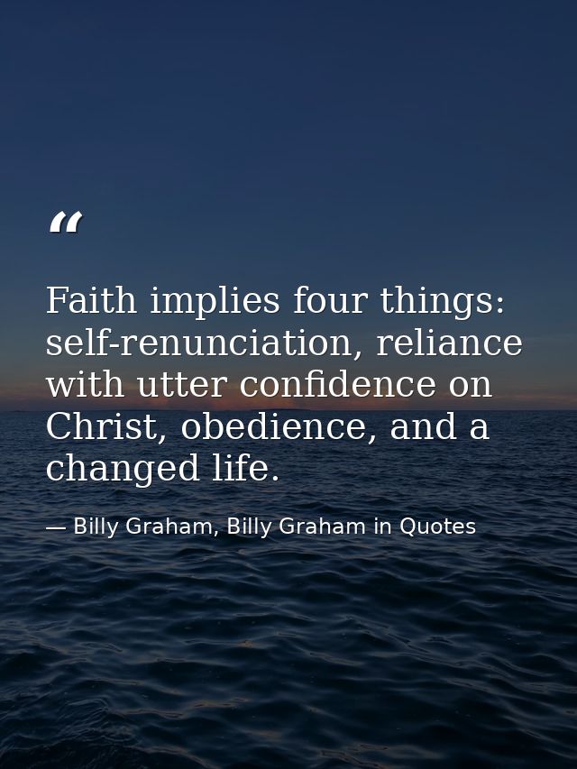 Faith implies four things: self-renunciation, reliance with utter confidence on Christ, obedience, and a changed life. — Billy Graham, Billy Graham in Quotes