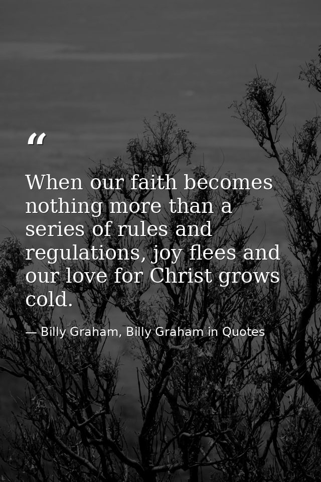 When our faith becomes nothing more than a series of rules and regulations, joy flees and our love for Christ grows cold — Billy Graham, Billy Graham in Quotes
