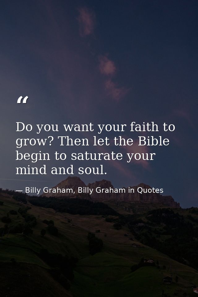 Do you want your faith to grow? Then let the Bible begin to saturate your mind and soul. — Billy Graham, Billy Graham in Quotes