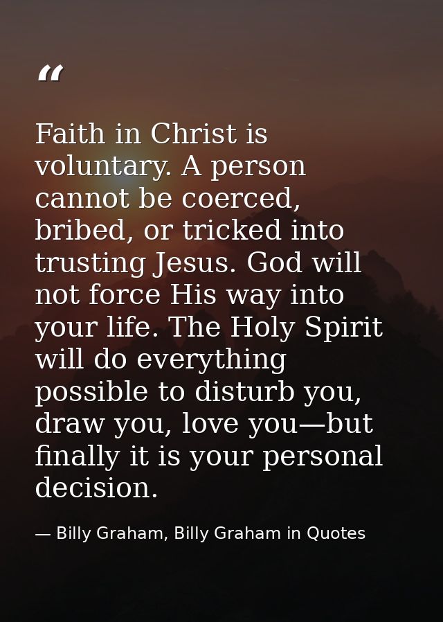 Faith in Christ is voluntary. A person cannot be coerced, bribed, or tricked into trusting Jesus. God will not force His — Billy Graham, Billy Graham in Quotes
