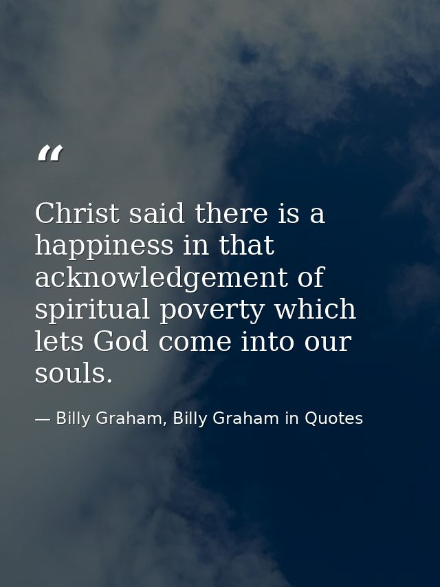 Christ said there is a happiness in that acknowledgement of spiritual poverty which lets God come into our souls. — Billy Graham, Billy Graham in Quotes