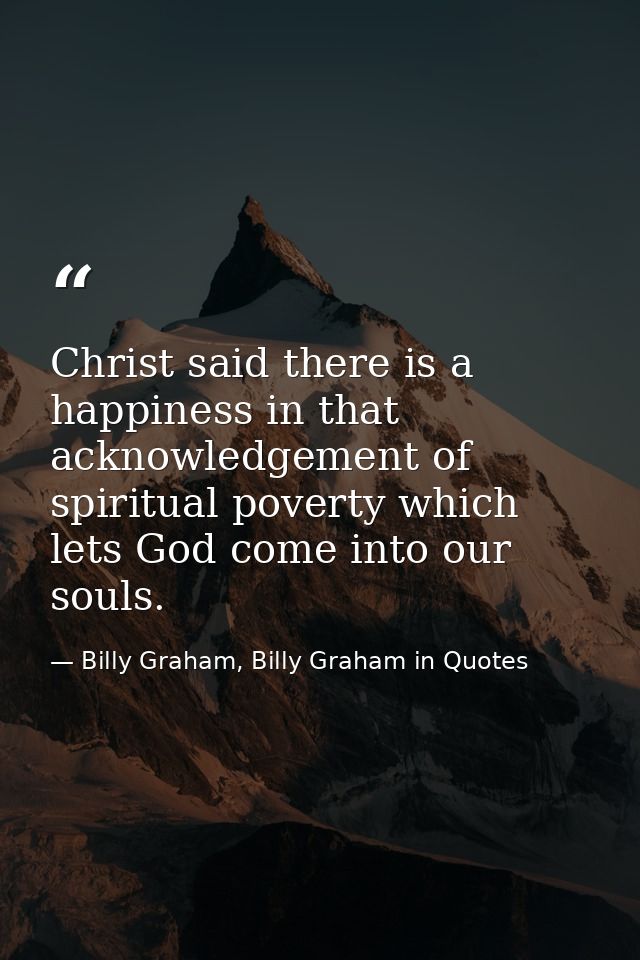 Christ said there is a happiness in that acknowledgement of spiritual poverty which lets God come into our souls. — Billy Graham, Billy Graham in Quotes