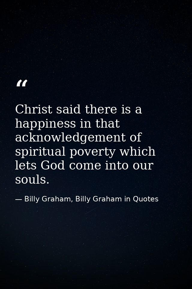 Christ said there is a happiness in that acknowledgement of spiritual poverty which lets God come into our souls. — Billy Graham, Billy Graham in Quotes
