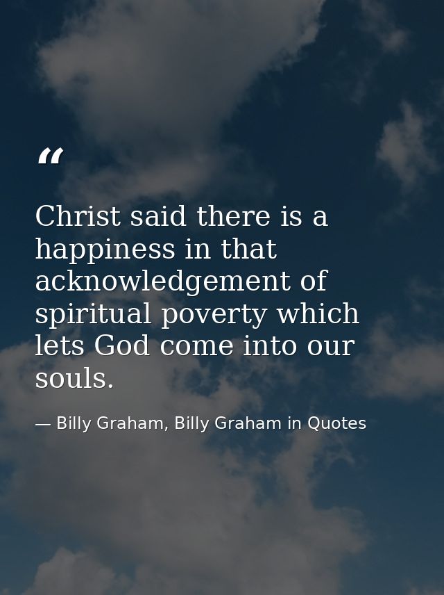 Christ said there is a happiness in that acknowledgement of spiritual poverty which lets God come into our souls. — Billy Graham, Billy Graham in Quotes