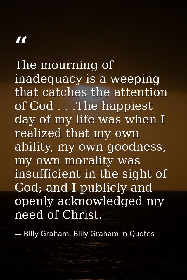 The mourning of inadequacy is a weeping that catches the attention of God . . .The happiest day of my life was when I re — Billy Graham, Billy Graham in Quotes
