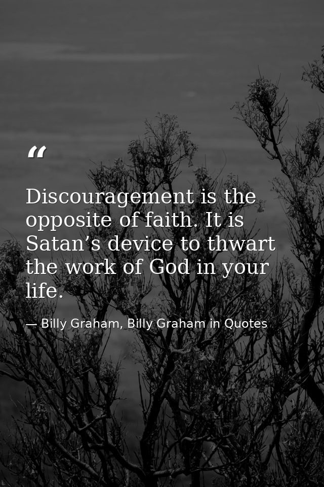 Discouragement is the opposite of faith. It is Satan’s device to thwart the work of God in your life. — Billy Graham, Billy Graham in Quotes