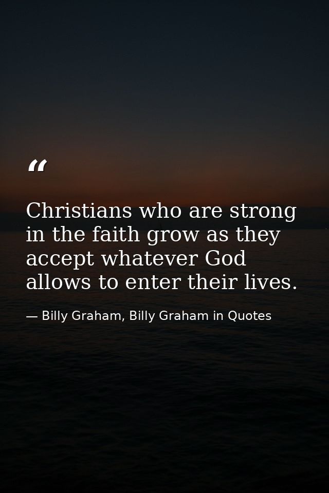 Christians who are strong in the faith grow as they accept whatever God allows to enter their lives. — Billy Graham, Billy Graham in Quotes
