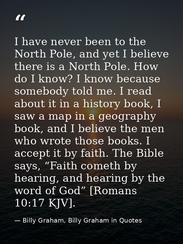 I have never been to the North Pole, and yet I believe there is a North Pole. How do I know? I know because somebody tol — Billy Graham, Billy Graham in Quotes