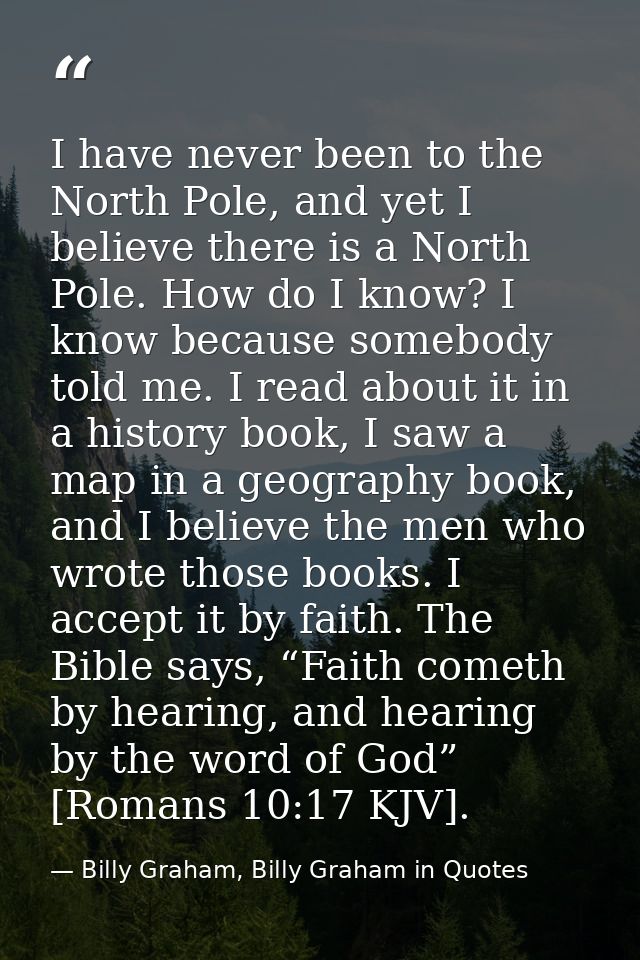 I have never been to the North Pole, and yet I believe there is a North Pole. How do I know? I know because somebody tol — Billy Graham, Billy Graham in Quotes