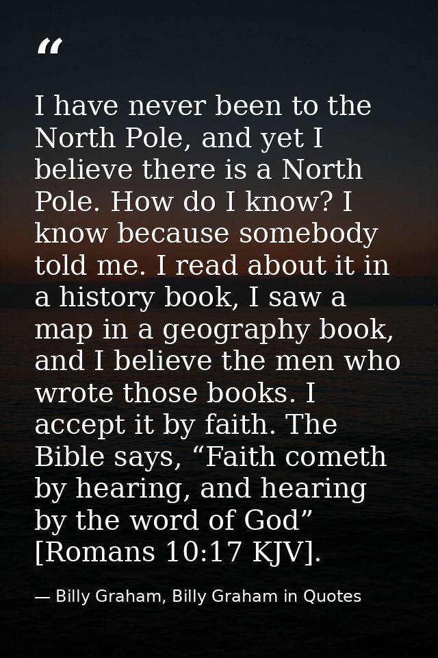 I have never been to the North Pole, and yet I believe there is a North Pole. How do I know? I know because somebody tol — Billy Graham, Billy Graham in Quotes