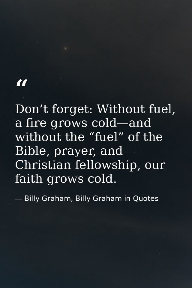 Don’t forget: Without fuel, a fire grows cold—and without the “fuel” of the Bible, prayer, and Christian fellowship, our — Billy Graham, Billy Graham in Quotes