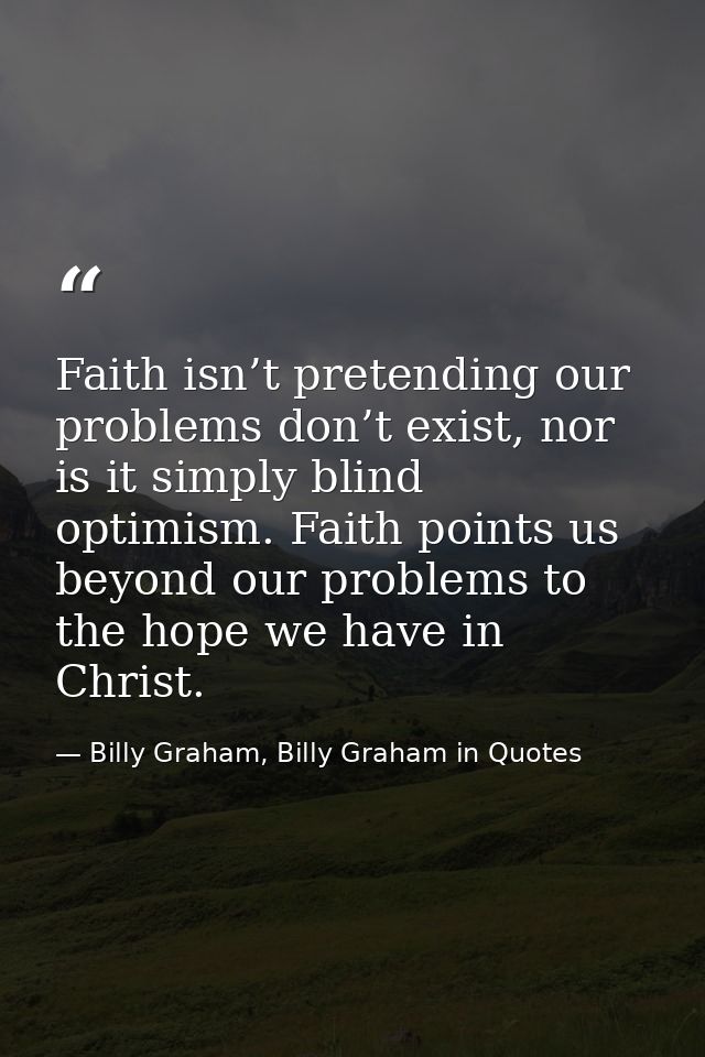 Faith isn’t pretending our problems don’t exist, nor is it simply blind optimism. Faith points us beyond our problems to — Billy Graham, Billy Graham in Quotes