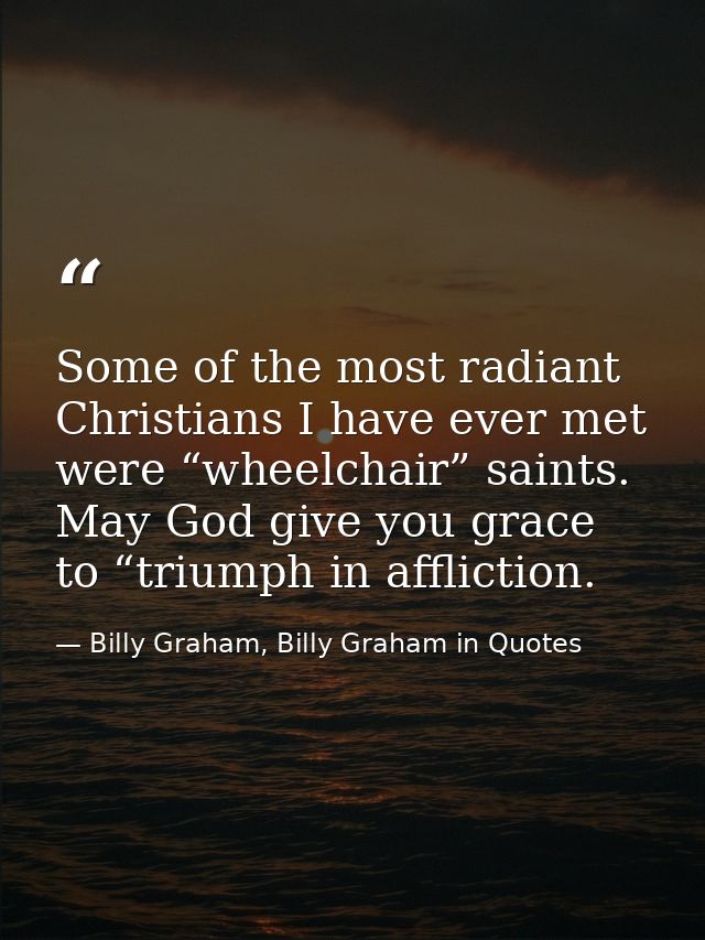 Some of the most radiant Christians I have ever met were “wheelchair” saints. May God give you grace to “triumph in affl — Billy Graham, Billy Graham in Quotes