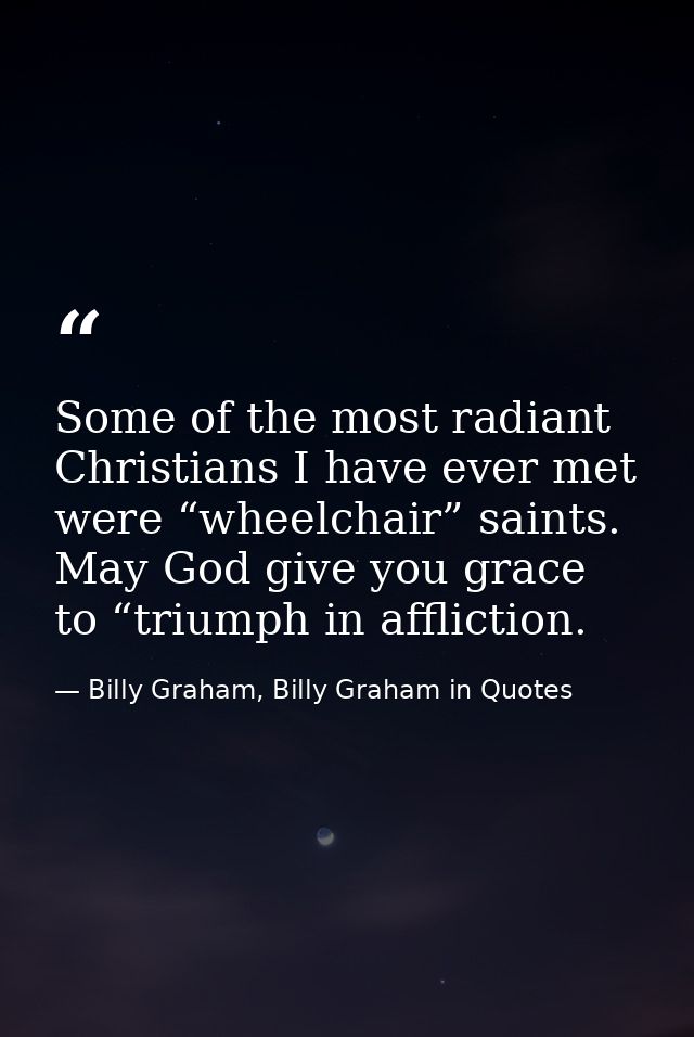 Some of the most radiant Christians I have ever met were “wheelchair” saints. May God give you grace to “triumph in affl — Billy Graham, Billy Graham in Quotes