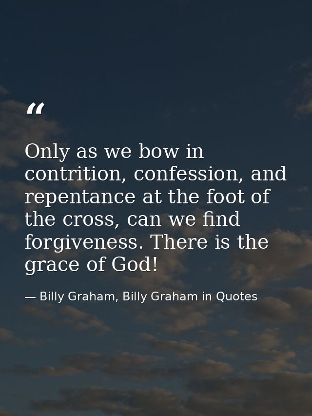 Only as we bow in contrition, confession, and repentance at the foot of the cross, can we find forgiveness. There is the — Billy Graham, Billy Graham in Quotes