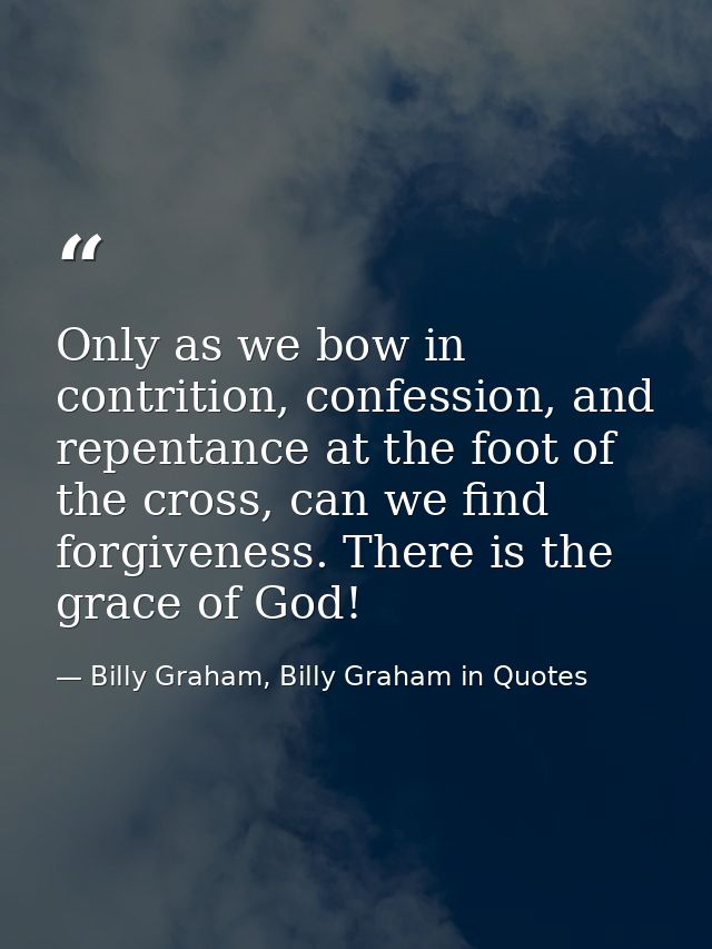 Only as we bow in contrition, confession, and repentance at the foot of the cross, can we find forgiveness. There is the — Billy Graham, Billy Graham in Quotes