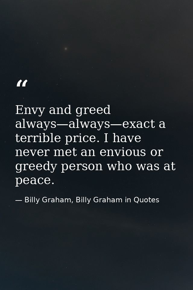 Envy and greed always—always—exact a terrible price. I have never met an envious or greedy person who was at peace. — Billy Graham, Billy Graham in Quotes