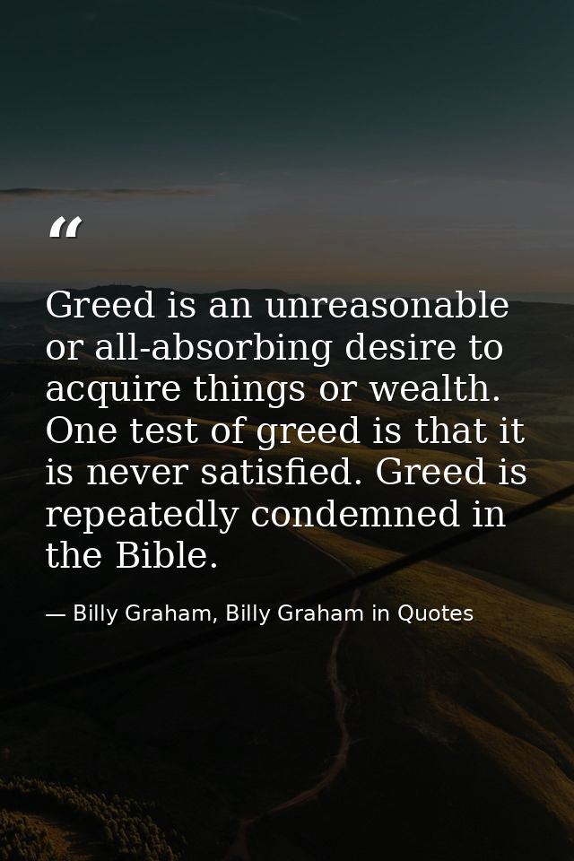 Greed is an unreasonable or all-absorbing desire to acquire things or wealth. One test of greed is that it is never sati — Billy Graham, Billy Graham in Quotes