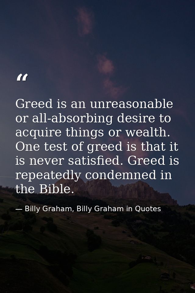 Greed is an unreasonable or all-absorbing desire to acquire things or wealth. One test of greed is that it is never sati — Billy Graham, Billy Graham in Quotes