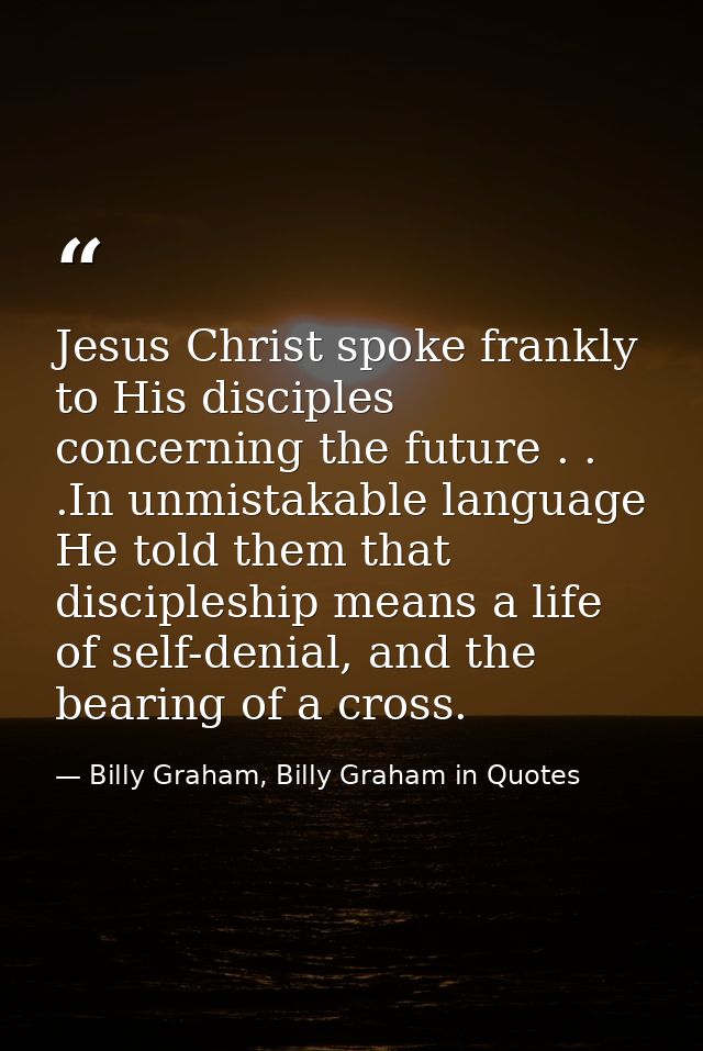 Jesus Christ spoke frankly to His disciples concerning the future . . .In unmistakable language He told them that discip — Billy Graham, Billy Graham in Quotes