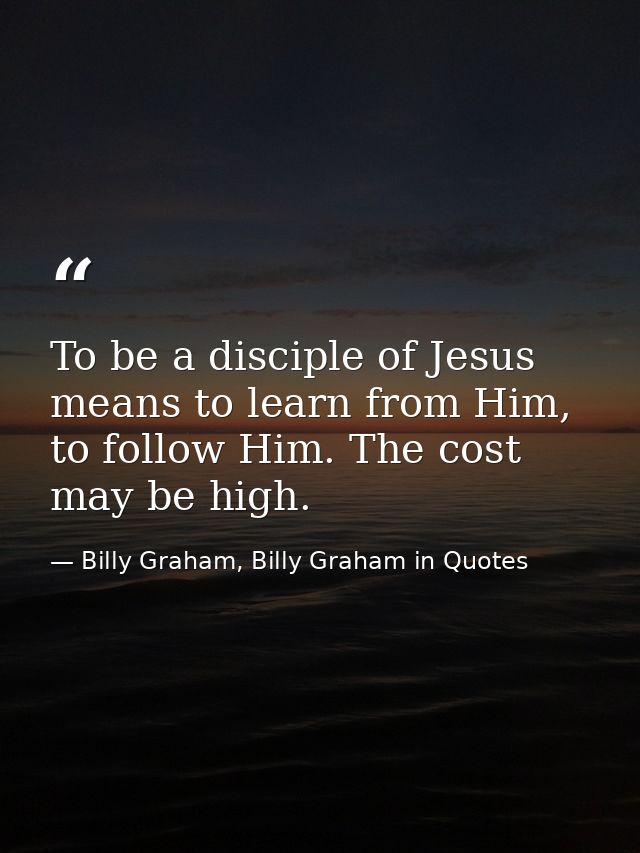 To be a disciple of Jesus means to learn from Him, to follow Him. The cost may be high. — Billy Graham, Billy Graham in Quotes