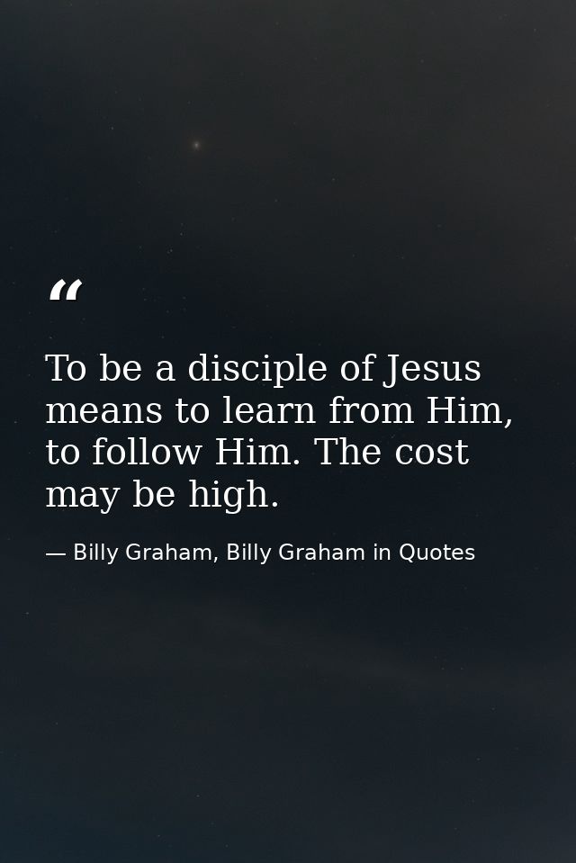 To be a disciple of Jesus means to learn from Him, to follow Him. The cost may be high. — Billy Graham, Billy Graham in Quotes