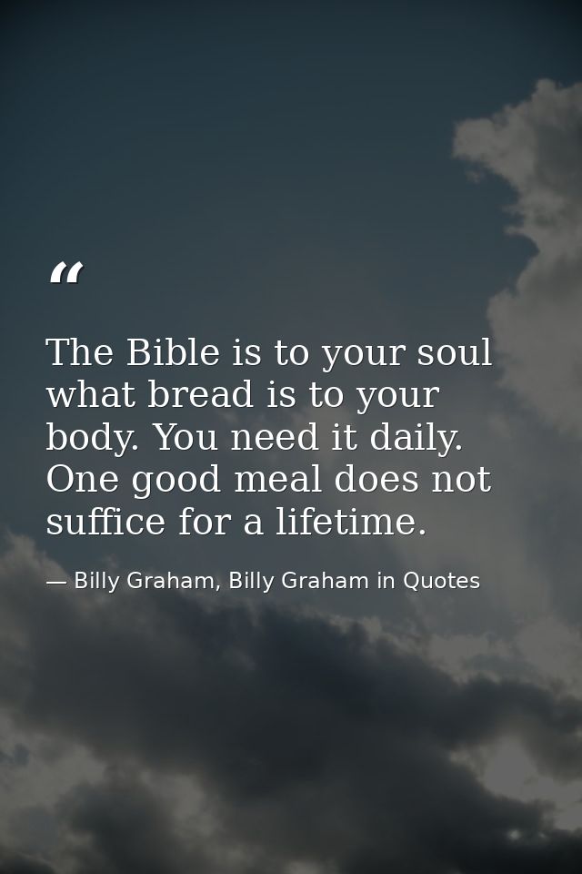 The Bible is to your soul what bread is to your body. You need it daily. One good meal does not suffice for a lifetime. — Billy Graham, Billy Graham in Quotes