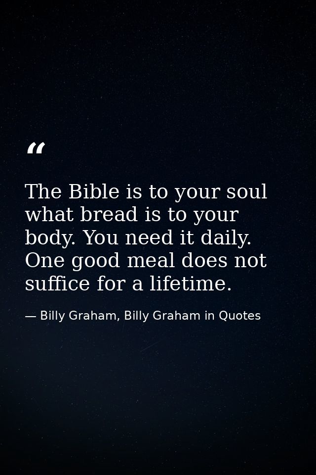 The Bible is to your soul what bread is to your body. You need it daily. One good meal does not suffice for a lifetime. — Billy Graham, Billy Graham in Quotes