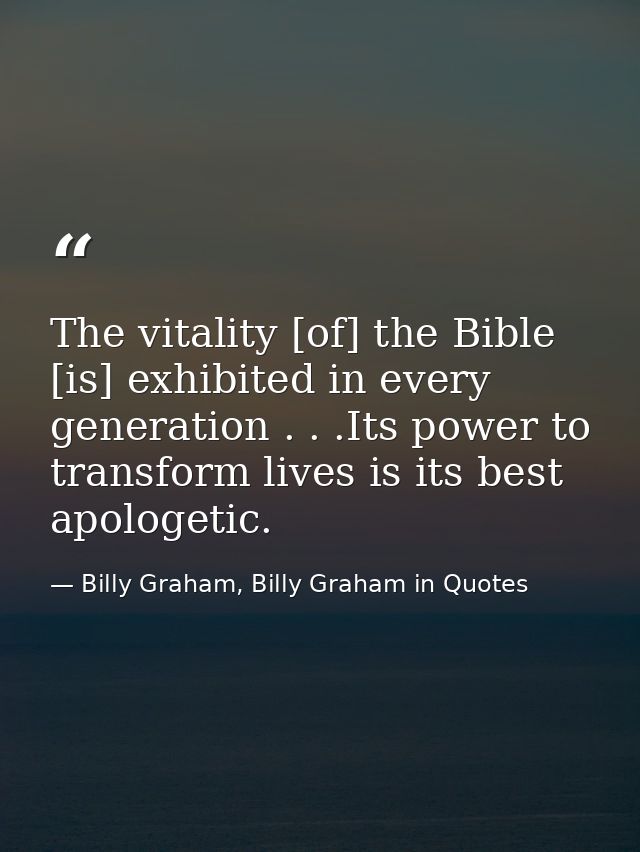 The vitality [of] the Bible [is] exhibited in every generation . . .Its power to transform lives is its best apologetic. — Billy Graham, Billy Graham in Quotes