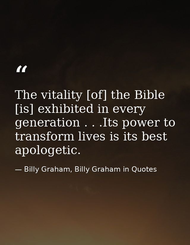The vitality [of] the Bible [is] exhibited in every generation . . .Its power to transform lives is its best apologetic. — Billy Graham, Billy Graham in Quotes
