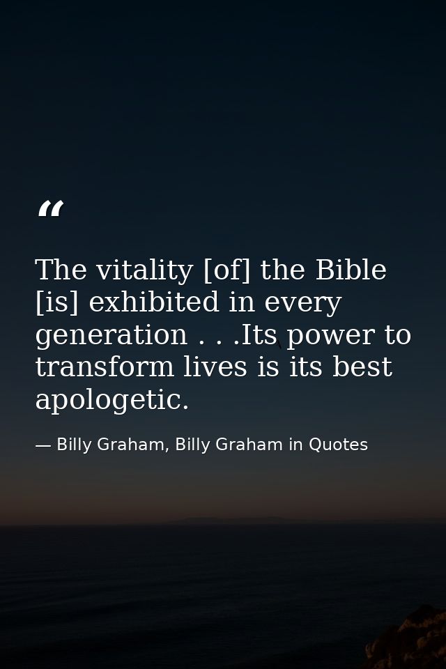 The vitality [of] the Bible [is] exhibited in every generation . . .Its power to transform lives is its best apologetic. — Billy Graham, Billy Graham in Quotes
