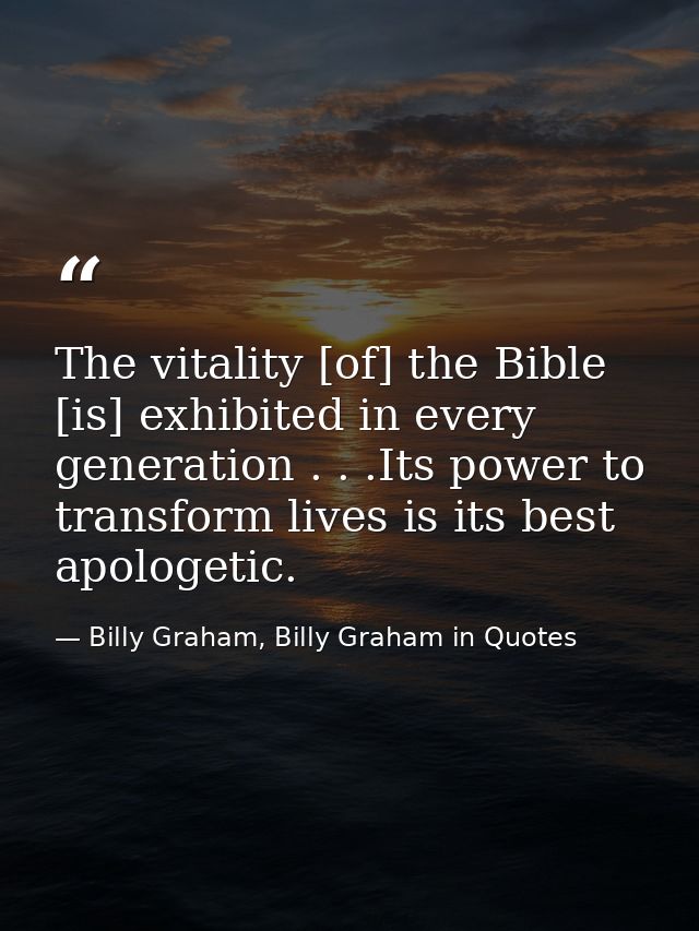 The vitality [of] the Bible [is] exhibited in every generation . . .Its power to transform lives is its best apologetic. — Billy Graham, Billy Graham in Quotes