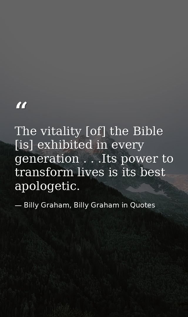 The vitality [of] the Bible [is] exhibited in every generation . . .Its power to transform lives is its best apologetic. — Billy Graham, Billy Graham in Quotes